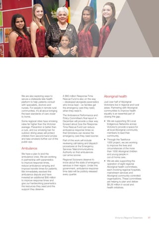 Victoria’s Regional Statement	 41
We are also exploring ways to
secure a statewide tele-health
platform to help patients consult
with specialists, doctors and
nurses. For people in remote rural
communities, it’s all about bringing
the best standards of care closer
to home.
Some regional cities have smoking
rates far higher than the Victorian
average. Prevention is better than
a cure, and our smoking ban for
outdoor dining areas will protect
children from second-hand smoke
and take smokers further out of the
public eye.
Ambulance
We have a plan to end the
ambulance crisis. We are working
in partnership with paramedics
to improve response times,
reduce ambulance ramping and
improve transfer times for patients.
We immediately resolved the
ambulance dispute and have
invested an additional $99 million
to improve response times and
give our hardworking paramedics
the resources they need and the
support they deserve.
A $60 million Response Time
Rescue Fund is also on the way
– developed alongside paramedics
who know best – so families get
the emergency care they need,
when they need it.
The Ambulance Performance and
Policy Committee’s final report in
December will provide a clear way
forward about how the Response
Time Rescue Fund can reduce
ambulance response times so
that Victorians can receive the
emergency care they need sooner.
Part of this work will include
reviewing call-taking and dispatch
procedures at the Emergency
Services Telecommunications
Authority so that ambulances
can arrive sooner.
Regional Victorians deserve to
know about the state of emergency
services in their region. Under this
government, ambulance response
time data will be publicly released
every quarter.
Aboriginal health
Just over half of Aboriginal
Victorians live in regional and rural
areas. Partnering with Aboriginal
communities to improve health
equality is an essential part of
closing the gap.
•	 We are supporting 39 Local
Indigenous Networks across
Victoria to provide a space for
all local Aboriginal community
members to lead their
community.
•	 Through the Taskforce
1000 project, we are working
to improve the lives and
circumstances of the more
than 1000 Aboriginal children
and young people in
out-of-home care.
•	 We are also supporting the
operation of eight regional
Aboriginal health committees,
each involving regional hospitals,
mainstream services and
Aboriginal community-controlled
organisations. These committees
are helping to plan and deliver
$8.26 million in social and
health initiatives.
 