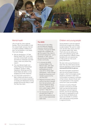 42	 Victoria’s Regional Statement
Mental health
Life is tough for many regional
families. Part of the problem is that
the mental health services that are
so readily available in Melbourne
aren’t as accessible in rural areas.
This must change.
•	 We are developing a 10 Year
Mental Health Plan. It will make
sure that mental health services
are there for individuals and their
carers, when and where they
need it.
•	 The new Mental Health and
Police Response Partnerships
in Ballarat, Goulburn Valley,
Gippsland, Wodonga and the
South West will deliver a more
targeted and timely response.
•	 Our $750,000 investment in
Men’s Sheds will reduce social
isolation and increase awareness
of anxiety and depression among
people that are less likely to seek
the help they need.
The NDIS
We’re proud to be rolling
out the National Disability
Insurance Scheme (NDIS)
in Victoria. Through the NDIS,
people with a disability will
get the support they need to
live full and active lives – go to
University or TAFE, get a
job and be active members
of their community.
•	 In Victoria the NDIS
is being trialled in the
Barwon area, with 4392
people with a disability
participating as at 30
June 2015. Of the 4392
participants, 1449 of those
people are receiving much
needed support for the
very first time.
•	 Regional Victorians will be
some of the first to benefit
from the full scheme, with
Central Highlands rolling
out from 1 January 2017
and Loddon region rolling
out from 1 May 2017.
•	 Our Government will be
providing $2.5 billion a
year to the scheme by the
time it is fully implemented
state-wide.
Children and young people
Young people in rural and regional
Victoria are at higher risk of being
socially isolated. We want to make
sure we hear their voices and that
our policies reflect their views.
That’s why we are setting up a
new youth reference group with
young people from different areas,
backgrounds and experiences
to help guide our new youth
policy framework.
We also invite young Victorians to
have their say online about issues
that are important to them through
www.youthcentral.vic.gov.au.
We have built great connections
with the school-based Advance
program, which encourages young
people to volunteer in their local
communities on projects or activities
of their choice. Around 40 per cent
of all participants in the program
come from rural communities.
Victoria’s innovative FReeZA
program continues to provide
drug- and alcohol-free events
throughout rural and regional
Victoria, and we are expanding
the reach of organisations such
as the Centre for Multicultural
Youth and YACVIC to connect
with multicultural young people
in regional Victoria.
 