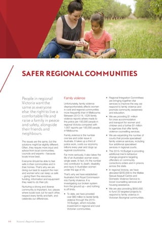 44	 Victoria’s Regional Statement
People in regional
Victoria want the
same as everyone
else: the right to live a
comfortable life and
raise a family in peace
and safety, alongside
their friends and
neighbours.
The issues are the same, but the
solutions might be slightly different.
Often, they require more input and
advice from local communities,
councils and experts – because
locals know best.
Everyone should be able to feel
safe in their communities and in
their homes. That’s why we are
doing our best to support the men
and women who can keep us safe
– giving them the resources,
funding, information and equipment
they need to do their job.
Nurturing a strong and diverse
community is important, too: places
where locals look out for each other,
respect every family and faith, and
celebrate our differences.
Family violence
Unfortunately, family violence
disproportionately affects women
in rural and regional communities
more frequently than in Melbourne.
Between 2013-14, 1526 family
violence reports where made to
the police per 100,000 people in
regional Victoria compared with
1,007 reports per 100,000 people
in Melbourne.
Family violence is the number
one law and order issue in
Australia. It takes up a third of
police work, costs our economy
billions every year and clogs up
regional courtrooms.
Far more seriously, it also takes the
life of an Australian woman every
single week. In fact, it’s the number
one contributor to death, disability
and injury in Australian women
under the age of 45.
That’s why we have established
Australia’s first Royal Commission
into Family Violence. It is
investigating our broken system
from the ground up – and nothing
is off limits.
•	 To date, we have provided
over $80 million to tackle family
violence through the 2015-
16 Budget, which includes
investment in regional and rural
Victorian communities.
•	 Regional Integration Committees
are bringing together vital
services to improve the way we
respond to family violence and
promote community awareness
and education.
•	 We are providing $1 million
for crisis accommodation
and transport for women and
children and a further $1 million
to agencies that offer family
violence counselling services.
•	 We are expanding the number of
courts that provide specialised
family violence services, including
four additional specialised
services in regional courts.
•	 The 2015-16 Budget is providing
additional men’s behaviour
change programs targeting
offenders on community
corrections orders and in prisons
across the state.
•	 In regional Victoria, we have
allocated $200,000 to the Mallee
Sexual Assault Centre and
Domestic Violence Service to
boost counselling services and
housing assistance.
•	 We are also providing $650,000
to fund 33 targeted projects to
respond to family violence in
Victorian Aboriginal communities.
SAFER REGIONAL COMMUNITIES
 