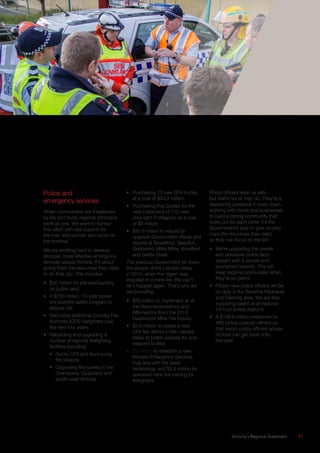 Victoria’s Regional Statement	 45
Police and
emergency services
When communities are threatened
by fire and flood, regional Victorians
work as one. We want to honour
that effort with real support for
the men and women who work on
the frontline.
We are working hard to develop
stronger, more effective emergency
services across Victoria. It’s about
giving them the resources they need
to do their job. This includes:
•	 $50 million for planned burning
on public land.
•	 A $750 million, 10-year power
line bushfire safety program to
reduce risk.
•	 Recruiting additional Country Fire
Authority (CFA) firefighters over
the next four years.
•	 Rebuilding and upgrading a
number of regional firefighting
facilities including:
•	 Huntly CFA and Buninyong
fire stations.
•	 Upgrading fire towers in the
Grampians, Gippsland and
south-west Victoria.
•	 Purchasing 70 new CFA trucks,
at a cost of $33.5 million.
•	 Purchasing tray bodies for the
next instalment of 112 new
ultra-light G-Wagons, at a cost
of $8 million.
•	 $40.8 million to rebuild or
upgrade Government offices and
depots at Broadford, Beaufort,
Gellibrand, Mitta Mitta, Knoxfield
and Swifts Creek.
The previous Government let down
the people of the Latrobe Valley
in 2014, when the region was
engulfed in a mine fire. We can’t
let it happen again. That’s why we
are providing:
•	 $30 million to implement all of
the Recommendations and
Affirmations from the 2014
Hazelwood Mine Fire Inquiry.
•	 $5.5 million to create a new
CFA fire district in the Latrobe
Valley to better prepare for and
respond to fires.
•	 $3 million to establish a new
Morwell Emergency Services
Hub and with the latest
technology, and $2.5 million for
specialist mine fire training for
firefighters.
Police officers keep us safe –
but that’s not all they do. They’re a
reassuring presence in every town,
working with locals and businesses
to build a strong community that
looks out for each other. It’s the
Government’s duty to give country
cops the resources they need,
so they can focus on the job.
•	 We’re upgrading the unsafe
and unreliable police radio
system with a secure and
encrypted network. This will
keep regional police safer when
they’re on patrol.
•	 Fifteen new police officers will be
on duty in the Bellarine Peninsula
and Geelong area. We are also
supplying tasers at all regional
24-hour police stations.
•	 A $148.6 million investment in
400 police custody officers so
that sworn police officers across
Victoria can get back onto
the beat.
 