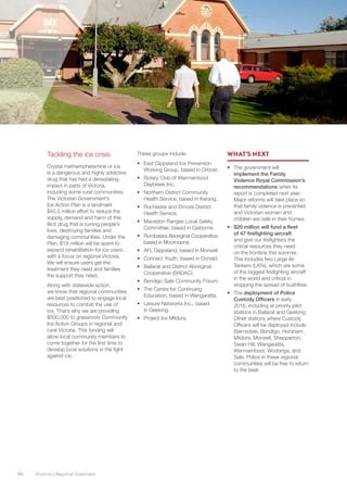 46	 Victoria’s Regional Statement
Tackling the ice crisis
Crystal methamphetamine or ice
is a dangerous and highly addictive
drug that has had a devastating
impact in parts of Victoria,
including some rural communities.
The Victorian Government’s
Ice Action Plan is a landmark
$45.5 million effort to reduce the
supply, demand and harm of this
illicit drug that is ruining people’s
lives, destroying families and
damaging communities. Under the
Plan, $18 million will be spent to
expand rehabilitation for ice users,
with a focus on regional Victoria.
We will ensure users get the
treatment they need and families
the support they need.
Along with statewide action,
we know that regional communities
are best positioned to engage local
resources to combat the use of
ice. That’s why we are providing
$500,000 to grassroots Community
Ice Action Groups in regional and
rural Victoria. This funding will
allow local community members to
come together for the first time to
develop local solutions in the fight
against ice.
These groups include:
•	 East Gippsland Ice Prevention
Working Group, based in Orbost.
•	 Rotary Club of Warrnambool
Daybreak Inc.
•	 Northern District Community
Health Service, based in Kerang.
•	 Rochester and Elmore District
Health Service.
•	 Macedon Ranges Local Safety
Committee, based in Gisborne.
•	 Rumbalara Aboriginal Cooperative,
based in Mooroopna.
•	 AFL Gippsland, based in Morwell.
•	 Connect Youth, based in Donald.
•	 Ballarat and District Aboriginal
Cooperative (BADAC).
•	 Bendigo Safe Community Forum.
•	 The Centre for Continuing
Education, based in Wangaratta.
•	 Leisure Networks Inc., based
in Geelong.
•	 Project Ice Mildura.
WHAT’S NEXT
•	 The government will
implement the Family
Violence Royal Commission’s
recommendations when its
report is completed next year.
Major reforms will take place so
that family violence is prevented
and Victorian women and
children are safe in their homes.
•	 $20 million will fund a fleet
of 47 firefighting aircraft
and give our firefighters the
critical resources they need
on the frontline this summer.
This includes two Large Air
Tankers (LATs), which are some
of the biggest firefighting aircraft
in the world and critical in
stopping the spread of bushfires.
•	 The deployment of Police
Custody Officers in early
2016, including at priority pilot
stations in Ballarat and Geelong.
Other stations where Custody
Officers will be deployed include
Bairnsdale, Bendigo, Horsham,
Mildura, Morwell, Shepparton,
Swan Hill, Wangaratta,
Warrnambool, Wodonga, and
Sale. Police in these regional
communities will be free to return
to the beat.
 