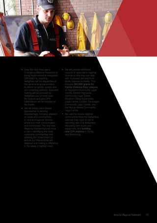 Victoria’s Regional Statement	 47
•	 Over the next three years,
Emergency Medical Response is
being implemented at integrated
CFA stations, meaning,
firefighters will be dispatched at
the same time as paramedics
to attend to cardiac arrests and
non-breathing patients. Specialist
training will be provided so
firefighters can provide basic
life support and give CPR.
Defibrillators will be installed on
fire trucks.
•	 We will adopt place-based
approaches to tackling
disadvantage, focusing attention
on areas and communities
in rural and regional Victoria
where it is most concentrated
and entrenched. The nine new
Regional Partnerships will have
a role in identifying the most
vulnerable communities and
advising the Government to
ensure our interventions are
targeted and making a difference
in the areas of highest need.
•	 We will provide additional
support to agencies in regional
Victoria so that they can deal
with increased demand from
family violence incidents. This
includes $52,000 grants for
Family Violence Duty Lawyers
at Gippsland Community Legal
Centre, Central Highlands
Community Legal Centre,
Goulburn Valley Community
Legal Centre, Loddon Campaspe
Community Legal Centre, and
the Murray Mallee Community
Legal Centre.
•	 We want to ensure regional
communities have the firefighting
services they need so we’re
recruiting new CFA firefighters,
deploying new trucks and
equipment, and building
new CFA stations in Huntly
and Buninyong.
 