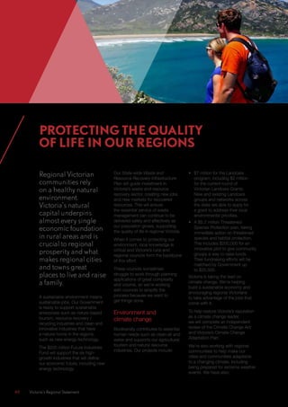 48	 Victoria’s Regional Statement
Regional Victorian
communities rely
on a healthy natural
environment.
Victoria’s natural
capital underpins
almost every single
economic foundation
in rural areas and is
crucial to regional
prosperity and what
makes regional cities
and towns great
places to live and raise
a family.
A sustainable environment means
sustainable jobs. Our Government
is ready to support sustainable
enterprises such as nature-based
tourism, resource recovery /
recycling industries and clean and
innovative industries that have
a natural home in the regions,
such as new energy technology.
The $200 million Future Industries
Fund will support the six high-
growth industries that will define
our economic future, including new
energy technology.
Our State-wide Waste and
Resource Recovery Infrastructure
Plan will guide investment in
Victoria’s waste and resource
recovery sector, creating new jobs
and new markets for recovered
resources. This will ensure
the essential service of waste
management can continue to be
delivered safely and effectively as
our population grows, supporting
the quality of life in regional Victoria.
When it comes to protecting our
environment, local knowledge is
critical and Victoria’s rural and
regional councils form the backbone
of this effort.
These councils sometimes
struggle to work through planning
applications of great complexity
and volume, so we’re working
with councils to simplify the
process because we want to
get things done.
Environment and
climate change
Biodiversity contributes to essential
human needs such as clean air and
water and supports our agricultural,
tourism and natural resource
industries. Our projects include:
•	 $7 million for the Landcare
program, including $2 million
for the current round of
Victorian Landcare Grants.
New and existing Landcare
groups and networks across
the state are able to apply for
a grant to address their local
environmental priorities.
•	 A $5.2 million Threatened
Species Protection plan, taking
immediate action on threatened
species and habitat protection.
This includes $200,000 for an
innovative pilot to give community
groups a way to raise funds.
Their fundraising efforts will be
matched by Government up
to $25,000.
Victoria is taking the lead on
climate change. We’re helping
build a sustainable economy and
encouraging regional Victorians
to take advantage of the jobs that
come with it.
To help restore Victoria’s reputation
as a climate change leader,
we will complete an independent
review of the Climate Change Act
and Victoria’s Climate Change
Adaptation Plan.
We’re also working with regional
communities to help make our
cities and communities adaptable
to a changing climate, including
being prepared for extreme weather
events. We have also:
PROTECTING THE QUALITY
OF LIFE IN OUR REGIONS
 