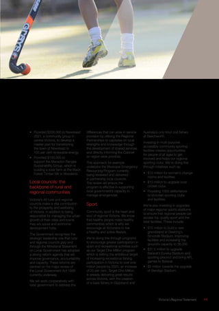 Victoria’s Regional Statement	 49
•	 Provided $200,000 to Newstead
2021, a community group in
central Victoria, to develop a
master plan for transitioning
the town of Newstead to
100 per cent renewable energy.
•	 Provided $100,000 to
support the Macedon Ranges
Sustainability Group, which is
building a solar farm at the Black
Forest Timber Mill in Woodend.
Local councils: the
backbone of rural and
regional communities
Victoria’s 48 rural and regional
councils make a vital contribution
to the prosperity and wellbeing
of Victoria. In addition to being
responsible for managing the urban
growth of their cities and towns
they are social and economic
development hubs.
The Government recognises the
strategic leadership role that rural
and regional councils play and
through the Ministerial Statement
on Local Government has adopted
a strong reform agenda that will
improve governance, accountability
and capacity. These reforms are
centred on the major review of
the Local Government Act 1989
currently underway.
We will work cooperatively with
local government to address the
differences that can arise in service
provision by utilising the Regional
Partnerships to capitalise on local
strengths and knowledge through
the development of shared services
and directly informing the Cabinet
on region wide priorities.
This approach for example
underpins the Municipal Emergency
Resourcing Program currently
being reviewed and delivered
in partnership local councils.
The review will ensure the
program is effective in supporting
local government’s capacity to
manage emergencies.
Sport
Community sport is the heart and
soul of regional Victoria. We know
that healthy people make healthy
communities which is why we
encourage all Victorians to live
a healthy and active lifestyle.
We’re doing this through programs
to encourage greater participation in
sport and recreational activities such
as our Target One Million program
which is setting the ambitious target
of increasing recreational fishing
participation in Victoria to over one
million people by 2020, an increase
of 25 per cent. Target One Million
is already delivering great results
across Victoria, with the creation
of a bass fishery in Gippsland and
Australia’s only trout cod fishery
at Beechworth.
Investing in multi-purpose,
accessible community sporting
facilities creates opportunities
for people of all ages to get
involved and helps our regional
sporting clubs. We’re doing this
through initiatives such as:
•	 $10 million for women’s change
rooms and facilities.
•	 $10 million to upgrade local
cricket clubs.
•	 Providing 1000 defibrillators
to Victorian sporting clubs
and facilities.
We’re also investing in upgrades
of major regional sports stadiums
to ensure that regional people can
access top quality sport and the
best facilities. These include:
•	 $70 million to build a new
grandstand at Geelong’s
Simonds Stadium, improving
facilities and increasing the
ground’s capacity to 36,000.
•	 $31.5 million to upgrade
Ballarat’s Eureka Stadium and
sporting precinct and bring AFL
games to Ballarat.
•	 $5 million towards the upgrade
of Bendigo Stadium.
 