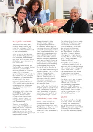 50	 Victoria’s Regional Statement
Aboriginal communities
The oldest continuous culture
in human history deserves our
recognition and support. That’s
what true and fundamental respect
for all Australians means.
At the same time, Aboriginal and
Torres Strait Islander peoples must
have the right to determine their
own future. No Government should
dictate the shape and structure of
their communities.
The Government is working with
Traditional Owner groups to develop
Settlement Agreements that
recognise the rights of Traditional
Owners. A comprehensive
agreement has been signed with the
Dja Dja Wurrung Clans Aboriginal
Corporation. Further agreements
are anticipated in the future.
Registered Aboriginal Parties are
the local voice of Aboriginal people
and play a vital part of Victoria’s
Aboriginal cultural preservation
and heritage.
We provided $20.9 million in the
2015-16 State Budget to give
Registered Aboriginal Parties
the support they need to make
important decisions about the
management and protection of
their cultural heritage.
There are currently RAP’s
representing around 60 per cent
of the state and the Government
is committed to working with
Indigenous communities and the
Victorian Aboriginal Heritage Council
to expand the coverage.
We are also supporting the
operation of eight regional
Aboriginal Health committees
each involving regional hospitals,
mainstream services and Aboriginal
community-controlled organisations.
These committees help steer local
planning and the implementation
of some $8.26 million in funded
initiatives that over the next two
years will identify and address the
needs and priorities for Aboriginal
people, families and communities
in regional areas, complementing
other statewide investments in
Aboriginal Health and wellbeing.
As a part of the Victorian Aboriginal
Justice Agreement, the Community
Initiatives Program provides
grants of up to $50,000 a year
to Koori Community groups to
design and implement projects
that support research into
reoffending and promote social
and healthy activities.
Under the Frontline Youth Initiatives
Program, grants of up to $110,000
a year, over a maximum of three
years, are available for programs
focussing on working with at-risk
Koori youth from ages 10 to 24.
Multicultural communities
Victoria is home to one of the
most successful and diverse
multicultural societies in the world.
We will always be at our best when
we not only value our cultures,
but embrace them, because that’s
who we are.
The Refugee Action Program builds
the capacity of refugee and asylum
seeker communities to respond
to priority settlement issues, and
also supports service access
through the provision of rights
and responsibilities information.
The Action Program is delivered
in the operating in regional areas
including Mildura, Greater Bendigo,
Moira, Greater Shepparton,
Geelong and Colac.
Through the Peak Multicultural
Organisations Grants Program we
are providing funding across Victoria
with a particular focus on Regional
Ethnic Communities’ Councils.
The program assists local groups
to help newly arrived refugees
settle into our communities across
the state.
The Government is also supporting
regional cities to promote social
cohesion with $40,000 to
bring families and communities
together in the City of Greater
Bendigo and $30,000 towards the
development of intercultural and
interfaith connections in the City
of Greater Shepparton.
Equality
The Government affirms the right
to equality, fairness and decency
for lesbian, gay, bisexual, trans
and gender diverse, and intersex
(LGBTI) Victorians and is committed
to removing discrimination from
Victorian laws, services and society.
 