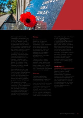 Victoria’s Regional Statement	 51
We recognise that research
consistently indicates that LGBTI
people living in rural and regional
Victoria are exposed to higher
levels of homophobia than those
in metropolitan areas. In addition,
LGBTI people in rural areas can also
be more isolated, with fewer social
and support networks and greater
difficulty in accessing services.
An LGBTI Taskforce has been
established to work closely with
Rowena Allen, Victoria’s first
Commissioner for Gender and
Sexuality, to develop a work
plan and provide advice to the
Minister for Equality to ensure
that the Government’s equality
initiatives are driven by genuine
community consultation.
Commissioner Allen has a long
history of advocacy for regional
LGBTI Victorians and the Taskforce
is supported by a Health and
Human Services Working Group
and a Justice Working Group
both of which are co-chaired by
a regional Member of Parliament.
The Government’s priorities
include creating safe and supportive
classrooms for same-sex attracted
and gender diverse students
and promoting acceptance of
diversity, eliminating stigma and
discrimination, and improving
mental health, including tackling
suicide in young LGBTI people.
Women
Under the Andrews Labor
Government, no less than
50 per cent of all future
appointments to paid Government
boards and Victorian courts
will be women. Ministers will
be responsible for ensuring all
appointments meet the new
requirements, which apply to
all paid government boards
and the Supreme, County and
Magistrates’ courts.
This commitment is already
providing women in regional
areas with greater opportunities
to shape local decision making,
create a deeper pool of talent on
boards, and train more people
from a broader range of experience
to become community leaders.
Veterans
The Government will give
regional veterans and their
families the support, respect and
commemoration they deserve.
Events to mark the 50th anniversary
of Long Tan will include parades,
a touring quilt exhibition, Vetride,
regional grave vigils, a State
Reception, and a $250,000 grant
to the Vietnam Veterans Museum
at Phillip Island so that the venue
can protect the memories that are
forever etched in our national story.
Through Younger Eyes – The Impact
of WWI on Geelong initiative
received a $30,000 grant, just one
of many initiatives funded through
the $175,000 Anzac Centenary
Major Grants Program. In addition,
23 communities across Victoria will
share in nearly $250,000 provided
by the Government’s Restoring
Community War Memorials and
Avenues of Honour grants program.
We’ve also committed $400,000
to support RSL sub-branches
implement veterans’ welfare
projects, so veterans can live their
lives after service with the dignity
they deserve.
WHAT’S NEXT
We will use Council Strategic
Resource Plans to improve
State and local government
investments and outcomes for
local communities. This is especially
critical in regional cities where we
can co-locate related services and
make assets work to full capacity.
With this approach we will improve
outcomes, protect liveability and
stimulate local economies in
regional Victoria.
 