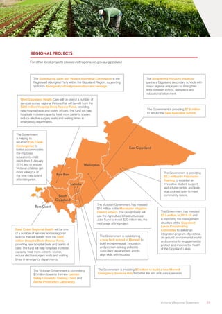 Victoria’s Regional Statement	 59
Baw Baw
South
Gippsland
Latrobe
Wellington
East Gippsland
Bass Coast
REGIONAL PROJECTS
For other local projects please visit regions.vic.gov.au/gippsland
The Government is establishing
a new tech school in Morwell to
build entrepreneurial, innovation
and problem solving skills into
curriculum development and to
align skills with industry.
The Government is investing $3 million to build a new Morwell
Emergency Services Hub for better fire and ambulance services.
The Broadening Horizons initiative
partners Gippsland secondary schools with
major regional employers to strengthen
links between school, workplace and
educational attainment.
The Government
is helping to
refurbish Fish Creek
Kindergarten to
better accommodate
the improved
educator-to-child
ratios from 1 January
2016 and to ensure
Victorian children get
more value out of
the time they spend
at kindergarten.
The Gunaikurnai Land and Waters Aboriginal Corporation is the
Registered Aboriginal Party within the Gippsland Region, supporting
Victoria’s Aboriginal cultural preservation and heritage.
West Gippsland Health Care will be one of a number of
services across regional Victoria that will benefit from the
$200 million Hospital Beds Rescue Fund, providing
new hospital beds and points of care. The fund will help
hospitals increase capacity, treat more patients sooner,
reduce elective surgery waits and waiting times in
emergency departments.
The Government is providing $7.6 million
to rebuild the Sale Specialist School.
The Government is providing
$2.5 million to Federation
Training to establish an
innovative student support
and advice centre, and keep
vital courses open to meet
community needs.
The Victorian Government has invested
$16 million in the Macalister Irrigation
District project. The Government will
use the Agriculture Infrastructure and
Jobs Fund to invest $20 million into the
next stage of the project.
The Victorian Government is committing
$1 million towards the new Latrobe
Valley University Training Clinic and
Dental Prosthetics Laboratory.
Bass Coast Regional Health will be one
of a number of services across regional
Victoria that will benefit from the $200
million Hospital Beds Rescue Fund,
providing new hospital beds and points of
care. The fund will help hospitals increase
capacity, treat more patients sooner,
reduce elective surgery waits and waiting
times in emergency departments.
The Government has invested
$2.5 million in 2015-16 and
is improving the management
structure of the Gippsland
Lakes Coordinating
Committee to deliver an
integrated program of practical,
on-ground environmental works
and community engagement to
protect and improve the health
of the Gippsland Lakes.
 