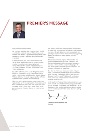 6	 Victoria’s Regional Statement
I was raised in regional Victoria.
Let me make one thing clear: no government should
ever take the people of regional Victoria for granted.
Families here deserve a government that works as hard
as they do, and that’s what this Regional Statement
is all about.
It starts with more jobs, in industries new and old.
We’ve hit the ground running since coming to office,
creating more jobs, reducing unemployment,
saving Victoria’s TAFE system and establishing the
$500 million Regional Jobs and Infrastructure Fund.
This is just the start.
Education is the key to the future of regional Victoria.
Instead of cutting funds to our TAFE system, we’re
saving it. We’re building the Education State in regional
Victoria, delivering the single biggest injection of funds
to the education system in our state’s history.
More jobs and a better education system mean more
opportunities for the next generation. Families shouldn’t
have to be forced to watch their kids move away from
home just to get a job or start a career. Every young
person deserves the same chance, no matter where
they live.
We need to invest more in transport and infrastructure
to make food and fibre more competitive in the overseas
markets and regional tourism more accessible to our
growing number of tourists. These are two rapidly-growing
export sectors and its where regional Victoria’s
future lies.
It’s also about making regional Victorian cities and
communities better places to live. The basics first:
Supporting local paramedics, police and emergency
services. Helping families overcome the plague of
ice. Working with community groups to embrace the
diversity that makes our state great.
But after all, this is your voice, your region and your
state. Governments shouldn’t try to tell you precisely
what you need. They should listen to what you want,
because you know best. That’s exactly what we’ve
done, consulting with families and businesses and
councils across Victoria.
At its heart, this Regional Statement is about more jobs,
more security and a better start for young people right
across our state. I truly believe that Victoria can’t be the
best place in the world unless its regional communities
are the most successful in the nation. So we’re getting
on with it.
The Hon. Daniel Andrews MP
Premier
PREMIER’S MESSAGE
 