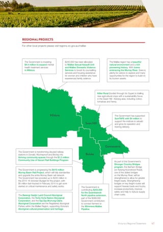 Victoria’s Regional Statement	 67
Mildura
Buloke
Gannawarra
Swan Hill
REGIONAL PROJECTS
For other local projects please visit regions.vic.gov.au/mallee
The Government is investing
$4.4 million to expand mental
health treatment services
in Mildura.
Kilter Rural (funded through Vic Super) is trialling
new agricultural crops with a sustainability focus
in the Swan Hill – Kerang area, including cotton,
tomatoes and hemp.
The Mallee region has a beautiful
natural environment and a rich
pioneering history. With towns
embracing the Murray River, there is
plenty for visitors to explore and many
opportunities for the region to build on
its tourism assets.
The Government has supported
SuniTAFE with $4 million to
support the institute to rebuild
and grow its operation and
training delivery.
$200,000 has been allocated
to Mallee Sexual Assault Unit
and Mallee Domestic Violence
Services to boost its counselling
services and housing assistance
for women and children who have
experienced family violence.
As part of the Government’s
Stronger Country Bridges
program, the Barham Bridge
(on Kerang-Koondrook Road),
one of the oldest bridges
on the Murray River, will be
strengthened to allow for greater
freight loads. Strengthening
bridges on key freight routes will
support heavier loads and trucks,
increase productivity, improve
safety and help to reduce supply
chain costs.
The Government is transforming disused railway
stations in Donald, Wycheproof and Birchip into
thriving community spaces through the $1.2 million
Community Use of Vacant Rail Buildings Program.
The Government is progressing the $416 million
Murray Basin Rail Project, which will fully standardise
and upgrade the entire Murray Basin rail network.
The Government has provided up to $220 million in
the 2015-16 Victorian Budget for the project, with
$5 million fast-tracked in February 2015 to get work
started on critical maintenance and safety works. The Government is
contributing $243,000
for the Quambatook
North pipeline extension,
part of the $589,000
Government contribution
to connect farmers to
the Wimmera-Mallee
Pipeline.
The Barengi Gadjin Land Council Aboriginal
Corporation, the Yorta Yorta Nation Aboriginal
Corporation, and the Dja Dja Wurrung Clans
Aboriginal Corporation are the Registered Aboriginal
Parties within the Mallee Region, supporting Victoria’s
Aboriginal cultural preservation and heritage.
 
