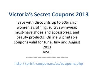 Victoria’s Secret Coupons 2013
Save with discounts up to 50% chic
women's clothing, sultry swimwear,
must-have shoes and accessories, and
beauty products! Online & printable
coupons valid for June, July and August
2013
VISIT
---------------------------------
http://print-coupon.us/ss/coupons.php
 
