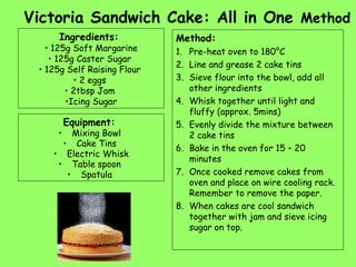 Victoria Sandwich Cake: All in One Method
Ingredients:
• 125g Soft Margarine
• 125g Caster Sugar
• 125g Self Raising Flour
• 2 eggs
• 2tbsp Jam
•Icing Sugar
Equipment:
• Mixing Bowl
• Cake Tins
• Electric Whisk
• Table spoon
• Spatula
Method:
1. Pre-heat oven to 180°C
2. Line and grease 2 cake tins
3. Sieve flour into the bowl, add all
other ingredients
4. Whisk together until light and
fluffy (approx. 5mins)
5. Evenly divide the mixture between
2 cake tins
6. Bake in the oven for 15 – 20
minutes
7. Once cooked remove cakes from
oven and place on wire cooling rack.
Remember to remove the paper.
8. When cakes are cool sandwich
together with jam and sieve icing
sugar on top.
 