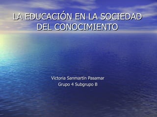 LA EDUCACIÓN EN LA SOCIEDAD
     DEL CONOCIMIENTO




        Victoria Sanmartín Pasamar
            Grupo 4 Subgrupo B
 