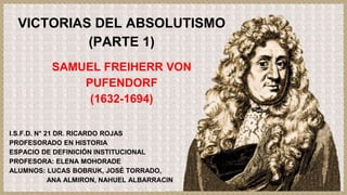 VICTORIAS DEL ABSOLUTISMO
(PARTE 1)
SAMUEL FREIHERR VON
PUFENDORF
(1632-1694)
I.S.F.D. N° 21 DR. RICARDO ROJAS
PROFESORADO EN HISTORIA
ESPACIO DE DEFINICIÓN INSTITUCIONAL
PROFESORA: ELENA MOHORADE
ALUMNOS: LUCAS BOBRUK, JOSÉ TORRADO,
ANA ALMIRON, NAHUEL ALBARRACIN
 
