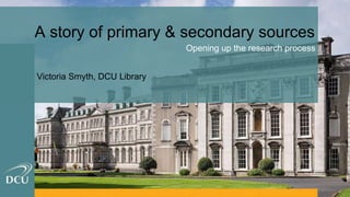 A story of primary & secondary sources
Opening up the research process
Victoria Smyth, DCU Library
 