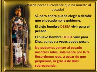 ¿Puede pecar el creyente que ha muerto al
pecado?
Sí, pero ahora puede elegir o decidir
que el pecado no le gobierne.
El viejo hombre DESEA vivir para el
pecado.
El nuevo hombre DESEA vivir para
Dios, aunque a veces puede pecar.
No podemos vencer al pecado
nosotros solos, solamente por la fe
Recordemos que, a pesar de que
pequemos, la gracia de Dios
sobreabunda.
 