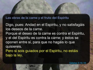 Las obras de la carne y el fruto del Espíritu
Digo, pues: Andad en el Espíritu, y no satisfagáis
los deseos de la carne.
Porque el deseo de la carne es contra el Espíritu,
y el del Espíritu es contra la carne; y éstos se
oponen entre sí, para que no hagáis lo que
quisiereis.
Pero si sois guiados por el Espíritu, no estáis
bajo la ley.
Gálatas 5:16-18
 
