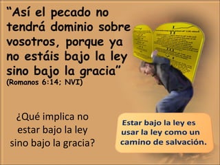 ¿Qué implica no
estar bajo la ley
sino bajo la gracia?
“Así el pecado no
tendrá dominio sobre
vosotros, porque ya
no estáis bajo la ley
sino bajo la gracia”
(Romanos 6:14; NVI)
 