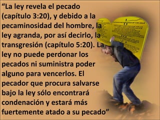 “La ley revela el pecado
(capítulo 3:20), y debido a la
pecaminosidad del hombre, la
ley agranda, por así decirlo, la
transgresión (capítulo 5:20). La
ley no puede perdonar los
pecados ni suministra poder
alguno para vencerlos. El
pecador que procura salvarse
bajo la ley sólo encontrará
condenación y estará más
fuertemente atado a su pecado”
 