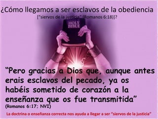 ¿Cómo llegamos a ser esclavos de la obediencia
[“siervos de la justicia” (Romanos 6:18)]?
“Pero gracias a Dios que, aunque antes
erais esclavos del pecado, ya os
habéis sometido de corazón a la
enseñanza que os fue transmitida”
(Romanos 6:17; NVI)
La doctrina o enseñanza correcta nos ayuda a llegar a ser “siervos de la justicia”
 