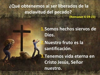 ¿Qué obtenemos al ser liberados de la
esclavitud del pecado?
(Romanos 6:19-23)
1.Somos hechos siervos de
Dios.
2.Nuestro fruto es la
santificación.
3.Tenemos vida eterna en
Cristo Jesús, Señor
nuestro.
 