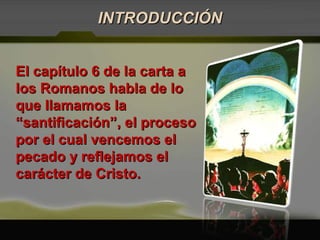 El capítulo 6 de la carta aEl capítulo 6 de la carta a
los Romanos habla de lolos Romanos habla de lo
que llamamos laque llamamos la
“santificación”, el proceso“santificación”, el proceso
por el cual vencemos elpor el cual vencemos el
pecado y reflejamos elpecado y reflejamos el
carácter de Cristo.carácter de Cristo.
INTRODUCCIÓNINTRODUCCIÓN
 