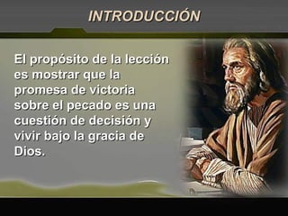 El propósito de la lecciónEl propósito de la lección
es mostrar que laes mostrar que la
promesa de victoriapromesa de victoria
sobre el pecado es unasobre el pecado es una
cuestión de decisión ycuestión de decisión y
vivir bajo la gracia devivir bajo la gracia de
Dios.Dios.
INTRODUCCIÓNINTRODUCCIÓN
 