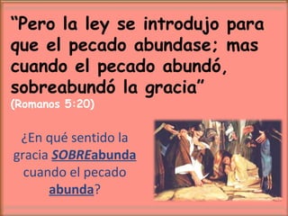 “Pero la ley se introdujo para
que el pecado abundase; mas
cuando el pecado abundó,
sobreabundó la gracia”
(Romanos 5:20)
¿En qué sentido la
gracia SOBREabunda
cuando el pecado
abunda?
 