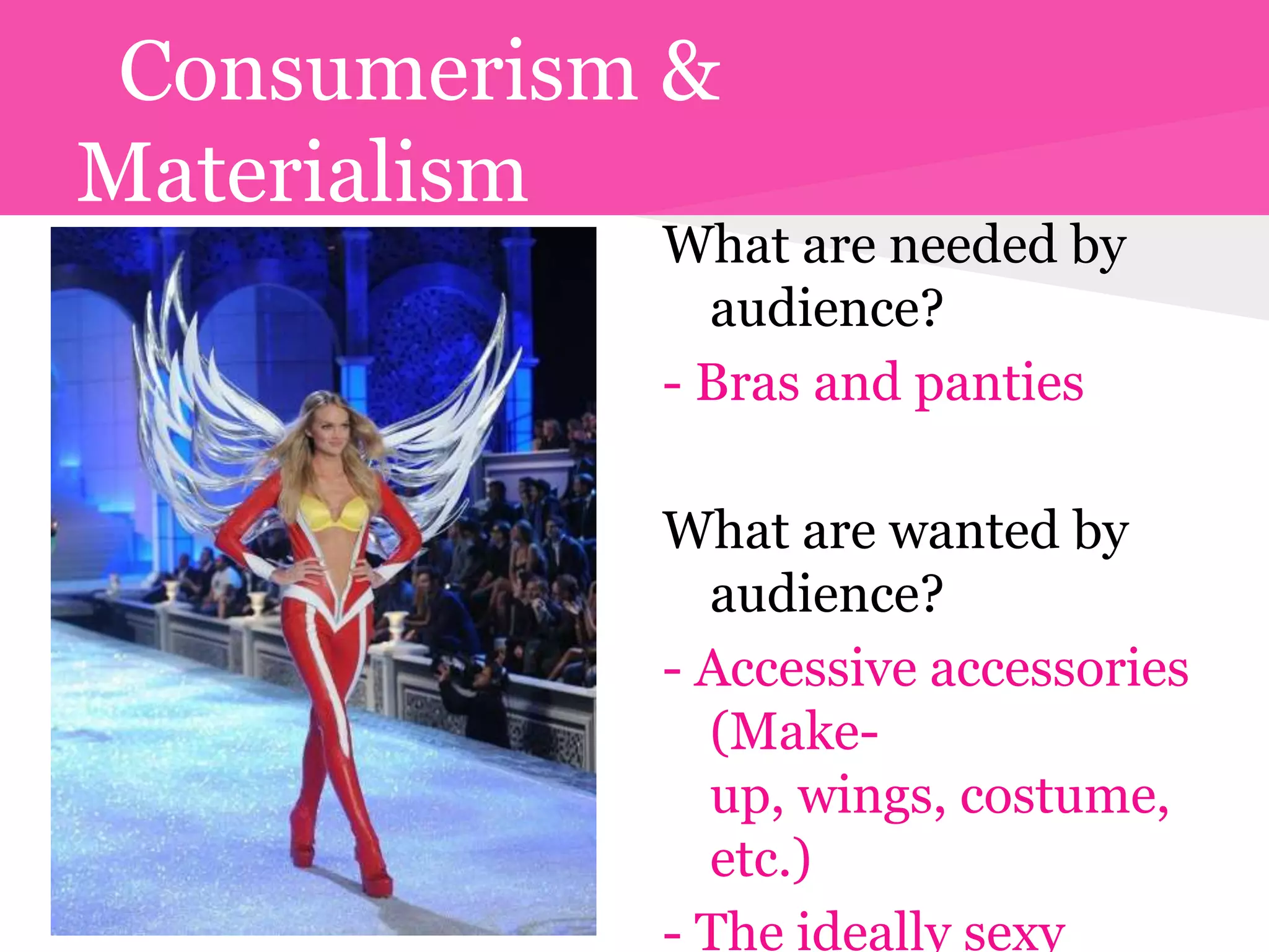 Consumerism &
Materialism
            What are needed by
              audience?
            - Bras and panties

            What are wanted by
              audience?
            - Accessive accessories
              (Make-
              up, wings, costume,
              etc.)
            - The ideally sexy
 