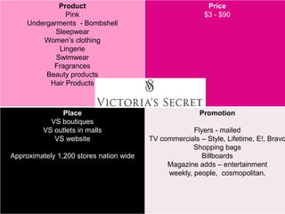 Product
Pink
Undergarments - Bombshell
Sleepwear
Women’s clothing
Lingerie
Swimwear
Fragrances
Beauty products
Hair Products
Price
$3 - $90
Place
VS boutiques
VS outlets in malls
VS website
Approximately 1,200 stores nation wide
Promotion
Flyers - mailed
TV commercials – Style, Lifetime, E!, Bravo
Shopping bags
Billboards
Magazine adds – entertainment
weekly, people, cosmopolitan,
 