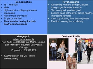 Demographics
• 18 – mid 40’s
• Male
• High school – college graduates
• Caucasian
• Higher than entry level
• Single or married
• Also females buying for their
boyfriends/husbands
Psychographic
• All clothing matters, being fit, always
trying to get females attention
• You look good, you feel good
• Looking good at the gym, eating healthy,
impressing females
• Cant buy clothing from just anywhere
• Fashion, looking like a celebrity
Geographic
urban environments
New York, Seattle, DC, LA, Miami, Boston,
San Francisco, Houston, Las Vegas,
Chicago
Population: 20,379,228
• 1,200 stores in the US – more
internationally
Customer Profile
 