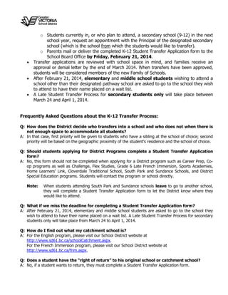 
o Students currently in, or who plan to attend, a secondary school (9-12) in the next
school year, request an appointment with the Principal of the designated secondary
school (which is the school from which the students would like to transfer).
o Parents mail or deliver the completed K-12 Student Transfer Application form to the
School Board Office by Friday, February 21, 2014.
 Transfer applications are reviewed with school space in mind, and families receive an
approval or denial letter by the end of March 2014. When transfers have been approved,
students will be considered members of the new Family of Schools.
 After February 21, 2014, elementary and middle school students wishing to attend a
school other than their designated pathway school are asked to go to the school they wish
to attend to have their name placed on a wait list.
 A Late Student Transfer Process for secondary students only will take place between
March 24 and April 1, 2014.
Frequently Asked Questions about the K-12 Transfer Process:
Q: How does the District decide who transfers into a school and who does not when there is
not enough space to accommodate all students?
A: In that case, first priority will be given to students who have a sibling at the school of choice; second
priority will be based on the geographic proximity of the student's residence and the school of choice.
Q: Should students applying for District Programs complete a Student Transfer Application
form?
A: No, this form should not be completed when applying for a District program such as Career Prep, Co-
op programs as well as Challenge, Flex Studies, Grade 6 Late French Immersion, Sports Academies,
Home Learners' Link, Cloverdale Traditional School, South Park and Sundance Schools, and District
Special Education programs. Students will contact the program or school directly.
Note: When students attending South Park and Sundance schools leave to go to another school,
they will complete a Student Transfer Application form to let the District know where they
would like to attend.
Q: What if we miss the deadline for completing a Student Transfer Application form?
A: After February 21, 2014, elementary and middle school students are asked to go to the school they
wish to attend to have their name placed on a wait list. A Late Student Transfer Process for secondary
students only will take place from March 24 to April 1, 2014.
Q: How do I find out what my catchment school is?
A: For the English program, please visit our School District website at
http://www.sd61.bc.ca/schoolCatchment.aspx.
For the French Immersion program, please visit our School District website at
http://www.sd61.bc.ca/frim.aspx.
Q: Does a student have the “right of return” to his original school or catchment school?
A: No, if a student wants to return, they must complete a Student Transfer Application form.
 