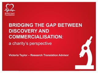 BRIDGING THE GAP BETWEEN
DISCOVERY AND
COMMERCIALISATION:
a charity’s perspective
Victoria Taylor – Research Translation Advisor
 