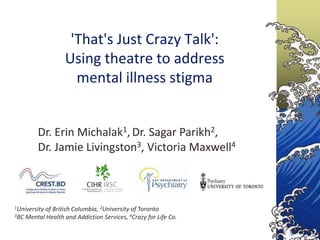 'That's Just Crazy Talk':
                  Using theatre to address
                    mental illness stigma


        Dr. Erin Michalak1, Dr. Sagar Parikh2,
        Dr. Jamie Livingston3, Victoria Maxwell4



1University
          of British Columbia, 2University of Toronto
3BC Mental Health and Addiction Services, 4Crazy for Life Co.
 