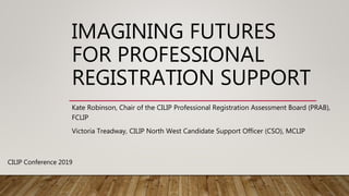 IMAGINING FUTURES
FOR PROFESSIONAL
REGISTRATION SUPPORT
Kate Robinson, Chair of the CILIP Professional Registration Assessment Board (PRAB),
FCLIP
Victoria Treadway, CILIP North West Candidate Support Officer (CSO), MCLIP
CILIP Conference 2019
 