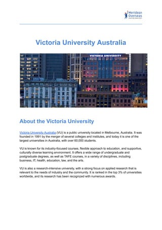 Victoria University Australia
About the Victoria University
Victoria University Australia (VU) is a public university located in Melbourne, Australia. It was
founded in 1991 by the merger of several colleges and institutes, and today it is one of the
largest universities in Australia, with over 60,000 students.
VU is known for its industry-focused courses, flexible approach to education, and supportive,
culturally diverse learning environment. It offers a wide range of undergraduate and
postgraduate degrees, as well as TAFE courses, in a variety of disciplines, including
business, IT, health, education, law, and the arts.
VU is also a research-intensive university, with a strong focus on applied research that is
relevant to the needs of industry and the community. It is ranked in the top 3% of universities
worldwide, and its research has been recognized with numerous awards.
 