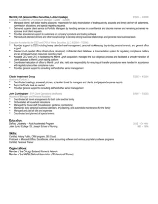 Merrill Lynch (acquired Wave Securities, LLC/Archipelago) 6/2004 – 3/2008
Executive Assistant to CFO/Account Manager (7/2006 – 3/2008)
• Managed clients’ soft-dollar trading accounts; responsible for daily reconciliation of trading activity, accurate and timely delivery of statements,
commission allocations, and special reporting requests
• Delivered superior client service to Portfolio Managers by handling services in a confidential and discrete manner and remaining extremely re-
sponsive to all client requests
• Provided educational support to customers on company’s products and trading software
• Planned and attended dinners and other social outings to develop strong business relationships and generate new business leads
Executive Assistant to the CEO and CFO of Wave Securities, LLC (6/2004 – 7/2006)
• Provided support to CEO including heavy calendar/travel management, personal bookkeeping, day-to-day personal errands, and general office
support
• Created much needed office infrastructure; developed confidential client database, a documentation system for regulatory compliance matters
and an employee/human resources records system
• Assisted CEO and CFO in facilitating the Merrill Lynch acquisition; managed the due diligence process and facilitated a smooth transition of
client database to Merrill Lynch trading platform
• Coordinated relocation of office to Merrill Lynch site; held sole responsibility for ensuring all transfer procedures were handled in accordance
with regulatory/securities compliance rules
• Provided general support to consulting staff and other senior management
Citadel Investment Group 7/2003 – 4/2004
Assistant (Contract )
• Coordinated meetings, answered phones, scheduled travel for managers and clients, and prepared expense reports
• Supported trade desk as needed
• Provided general support to consulting staff and other senior management
John Cunningham - SVP Client Operations MedAssets 5/1997 – 7/2003
Household Manager and Personal Assistant
• Coordinated all travel arrangements for both John and his family
• Orchestrated all household relocations
• Managed the house staff (housekeeper, gardener, contractors)
• Maintained daily personal business calendars, dry cleaning, and automobile maintenance for the family
• Managed and paid all bills and expenses
• Coordinated and planned all special events
Education:
DePaul University – Adult Accelerated Program 2013 – On Hold
Joliet Junior College / St. Joseph School of Nursing 1993 – 1996
Skills:
Certified Notary Public, CRM program, 365 Cloud,
Proficient in Microsoft Office, QuickBooks, other accounting software and various proprietary software programs
Certified Personal Trainer
Organizations:
Member of the Chicago Battered Women’s Network
Member of the NAPW (National Association of Professional Women)
 