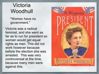 Victoria
   Woodhull
   "Women have no
   government."
Victoria was a radical
feminist, and she went as
far as to run for president so
women would get equal
rights as men. This did not
work however because
before the election she was
arrested. This was very
controversial at the time,
because many men were
against this.
 