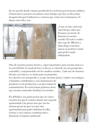 En un mundo donde estamos perdiendo la excelencia por la buena calidad y
el buen hacer, nosotros rescatamos estos trabajos que hoy en día ya han
desaparecido por lo laborioso y costosos que serian, los restauramos y le
damos otra vida y uso.


¿A que no hay nada más
especial que saber que
llevamos un trocito de
historia en nuestro
vestido? El cual se realizo
hace mas de
1
0
0
años y
ahora llega a nuestras
manos en perfecto estado
para poder seguir
utilizándolo.


Otro de nuestros puntos fuertes y super importantes para nuestra marca es
la sostenibilidad. La moda de hoy en día no se entiende sin una perspectiva
sostenible y comprometida con los cambios sociales. Cada uno de nuestros
diseños son únicos y se harán para un propósito.


Los diseños son atemporales y ya que nuestras piezas y tejidos son antiguos
y limitados contribuimos a una minimizaron de
productos en la producción y así prevenimos la
contaminación. En cierta forma podemos decir
que nuestros materiales facilitan el reciclado.


En de
fi
nitiva, nos gusta pensar que no somos
nosotros los que le estamos dando una segunda
oportunidad a las piezas sino que son las
mismas piezas las que nos dan otra
oportunidad para poder disfrutar de ellas.
Gracias a esto estamos contribuyendo a
disminuir el impacto ambiental.


	
	
	


 
