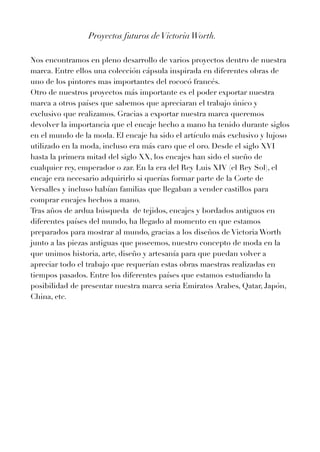 Proyectos futuros deVictoriaWorth.


Nos encontramos en pleno desarrollo de varios proyectos dentro de nuestra
marca. Entre ellos una colección cápsula inspirada en diferentes obras de
uno de los pintores mas importantes del rococó francés.


Otro de nuestros proyectos más importante es el poder exportar nuestra
marca a otros países que sabemos que apreciaran el trabajo único y
exclusivo que realizamos. Gracias a exportar nuestra marca queremos
devolver la importancia que el encaje hecho a mano ha tenido durante siglos
en el mundo de la moda. El encaje ha sido el artículo más exclusivo y lujoso
utilizado en la moda, incluso era más caro que el oro. Desde el siglo XVI
hasta la primera mitad del siglo XX, los encajes han sido el sueño de
cualquier rey, emperador o zar. En la era del Rey Luis XIV (el Rey Sol), el
encaje era necesario adquirirlo si querías formar parte de la Corte de
Versalles y incluso habían familias que llegaban a vender castillos para
comprar encajes hechos a mano.


Tras años de ardua búsqueda de tejidos, encajes y bordados antiguos en
diferentes países del mundo, ha llegado al momento en que estamos
preparados para mostrar al mundo, gracias a los diseños de Victoria Worth
junto a las piezas antiguas que poseemos, nuestro concepto de moda en la
que unimos historia, arte, diseño y artesanía para que puedan volver a
apreciar todo el trabajo que requerían estas obras maestras realizadas en
tiempos pasados. Entre los diferentes países que estamos estudiando la
posibilidad de presentar nuestra marca seria Emiratos Arabes, Qatar, Japón,
China, etc.
 