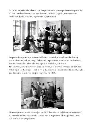 La única experiencia laboral con la que contaba era su paso como aprendiz
en dos tiendas de ventas de textiles en Londres. Gagelin, un comercio
similar en París, le daría su primera oportunidad.


En poco tiempo Worth se convirtió en el vendedor estrella de la
fi
rma y
eventualmente se hizo cargo del nuevo departamento de moda de la tienda,
donde se ofrecían a las clientas algunos modelos ya hechos.


Sus diseños, muy novedosos para su época, obtuvieron premios en la Gran
Exhibición de Londres (
1
8
5
1
) y en la Exposición Universal de París (
1
8
5
5
), lo
que lo alentó a abrir su propio negocio, en
1
8
5
8
.


El momento no podía ser mejor. En
1
8
5
2
las fuerzas políticas conservadoras
en Francia habían restaurado la casa real y Napoleón III ocupaba el trono
con el título de emperador.


 