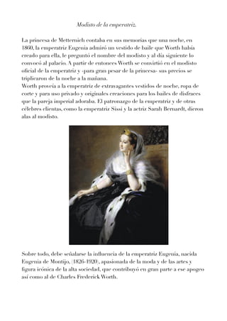 Modisto de la emperatriz.


La princesa de Metternich contaba en sus memorias que una noche, en
1
8
6
0
, la emperatriz Eugenia admiró un vestido de baile que Worth había
creado para ella, le preguntó el nombre del modisto y al día siguiente lo
convocó al palacio. A partir de entonces Worth se convirtió en el modisto
o
fi
cial de la emperatriz y -para gran pesar de la princesa- sus precios se
triplicaron de la noche a la mañana.


Worth proveía a la emperatriz de extravagantes vestidos de noche, ropa de
corte y para uso privado y originales creaciones para los bailes de disfraces
que la pareja imperial adoraba. El patronazgo de la emperatriz y de otras
célebres clientas, como la emperatriz Sissi y la actriz Sarah Bernardt, dieron
alas al modisto.


Sobre todo, debe señalarse la in
fl
uencia de la emperatriz Eugenia, nacida
Eugenia de Montijo, (
1
8
2
6
-
1
9
2
0
), apasionada de la moda y de las artes y
fi
gura icónica de la alta sociedad, que contribuyó en gran parte a ese apogeo
así como al de Charles Frederick Worth.


 