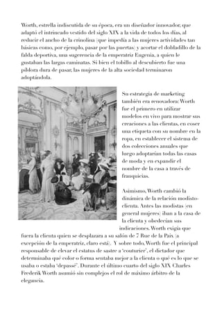 Worth, estrella indiscutida de su época, era un diseñador innovador, que
adaptó el intrincado vestido del siglo XIX a la vida de todos los días, al
reducir el ancho de la crinolina (que impedía a las mujeres actividades tan
básicas como, por ejemplo, pasar por las puertas) y acortar el dobladillo de la
falda deportiva, una sugerencia de la emperatriz Eugenia, a quien le
gustaban las largas caminatas. Si bien el tobillo al descubierto fue una
píldora dura de pasar, las mujeres de la alta sociedad terminaron
adoptándola.


Su estrategia de marketing
también era renovadora:Worth
fue el primero en utilizar
modelos en vivo para mostrar sus
creaciones a las clientas, en coser
una etiqueta con su nombre en la
ropa, en establecer el sistema de
dos colecciones anuales que
luego adoptarían todas las casas
de moda y en expandir el
nombre de la casa a través de
franquicias.


Asimismo,Worth cambió la
dinámica de la relación modisto-
clienta. Antes las modistas (en
general mujeres) iban a la casa de
la clienta y obedecían sus
indicaciones.Worth exigía que
fuera la clienta quien se desplazara a su salón de
7
Rue de la Paix (a
excepción de la emperatriz, claro está). Y sobre todo,Worth fue el principal
responsable de elevar el estatus de sastre a ‘couturier’, el dictador que
determinaba qué color o forma sentaba mejor a la clienta o qué es lo que se
usaba o estaba ‘depassé’. Durante el último cuarto del siglo XIX Charles
Frederik Worth asumió sin complejos el rol de máximo árbitro de la
elegancia.


	
	


 