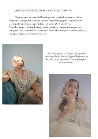¿QUE PERFIL DE MUJER HACEVICTORIAWORTH?


	
Mujeres con una sensibilidad especial, románticas, con un estilo
elegante y atemporal, siempre con un toque vintage pero sin perder la
esencia de un diseño super actual del siglo XXI y moderno.


Visualizamos el diseño del traje partiendo de la inspiración en piezas
antiguas tales como faldas de encajes, bordados antiguos, cuellos, puños, o
encajes antiguos, incrustaciones, etc.




“Las piezas junto a la clienta nos guiaran
hacia un diseño único e irrepetible porque no
hay dos encajes iguales ni dos mujeres para
un mismo traje.”




 