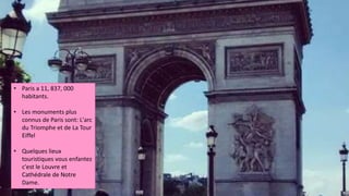 • Paris a 11, 837, 000
habitants.
• Les monuments plus
connus de Paris sont: L'arc
du Triomphe et de La Tour
Eiffel
• Quelques lieux
touristiques vous enfantez
c'est le Louvre et
Cathédrale de Notre
Dame.
 