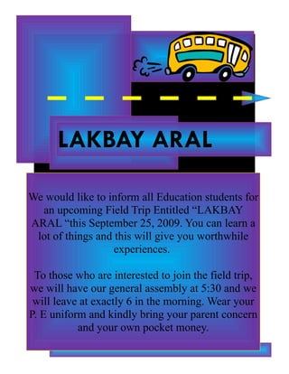 LAKBAY ARAL

We would like to inform all Education students for
  an upcoming Field Trip Entitled “LAKBAY
ARAL “this September 25, 2009. You can learn a
 lot of things and this will give you worthwhile
                   experiences.

 To those who are interested to join the field trip,
we will have our general assembly at 5:30 and we
 will leave at exactly 6 in the morning. Wear your
P. E uniform and kindly bring your parent concern
           and your own pocket money.
 