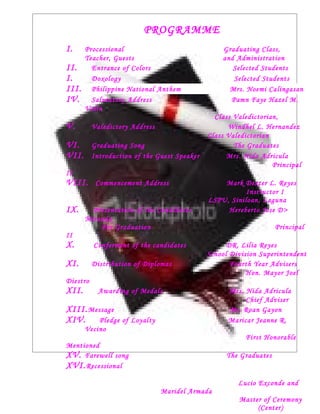 PROGRAMME
I.     Processional                               Graduating Class,
       Teacher, Guests                            and Administration
II.      Entrance of Colors                          Selected Students
I.       Doxology                                    Selected Students
III.     Philippine National Anthem                 Mrs. Noemi Calingasan
IV.      Salutatory Address                         Pamn Faye Hazel M.
       Valin
                                                Class Valedictorian,
V.        Valedictory Address                       Windhel L. Hernandez
                                              Class Valedictorian
VI.       Graduating Song                             The Graduates
VII.      Introduction of the Guest Speaker         Mrs. Nida Adricula
                                                                  Principal
II
VIII.      Commencement Address                   Mark Dexter L. Reyes
                                                         Instructor I
                                              LSPU, Siniloan, Laguna
IX.      Presentation of the Candidates            Hereberto Jose D>
       Miranda
           For Graduation                                          Principal
II
X.        Conferment of the candidates              DR. Lilia Reyes
                                              School Division Superintendent
XI.       Distribution of Diplomas                   Fourth Year Advisers
                                                          Hon. Mayor Joel
Diestro
XII.        Awarding of Medals                      Mrs. Nida Adricula
                                                         Chief Adviser
XIII. Message                                       Ms. Roan Gayon
XIV. Pledge of        Loyalty                       Maricar Jeanne R.
       Vecino
                                                         First Honorable
Mentioned
XV. Farewell song                                  The Graduates
XVI. Recessional
                                                       Lucio Exconde and
                                Maridel Armada
                                                       Master of Ceremony
                                                            (Center)
 