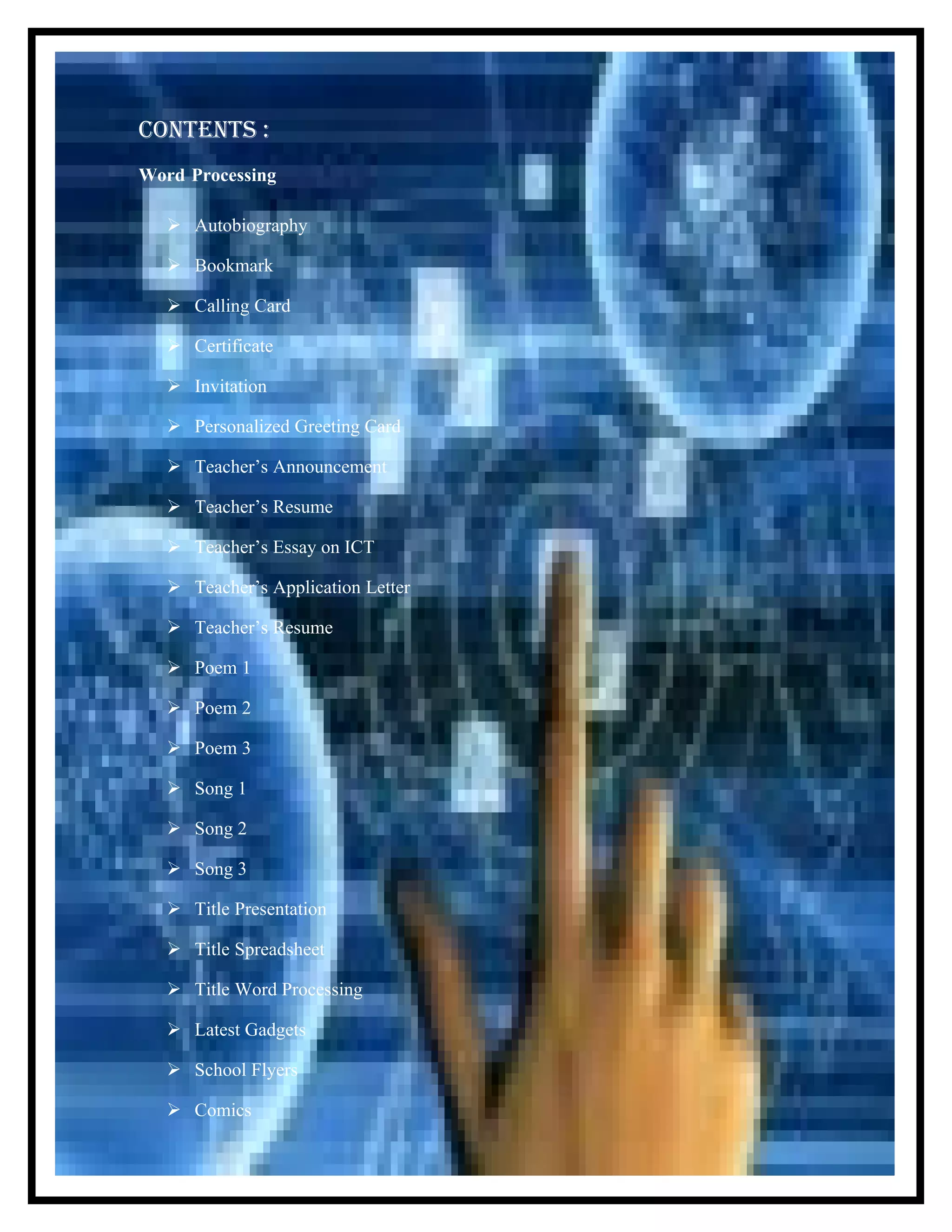 CONTENTS :
Word Processing
Autobiography
Bookmark
Calling Card
Certificate
Invitation
Personalized Greeting Card
Teacher’s Announcement
Teacher’s Resume
Teacher’s Essay on ICT
Teacher’s Application Letter
Teacher’s Resume
Poem 1
Poem 2
Poem 3
Song 1
Song 2
Song 3
Title Presentation
Title Spreadsheet
Title Word Processing
Latest Gadgets
School Flyers
Comics