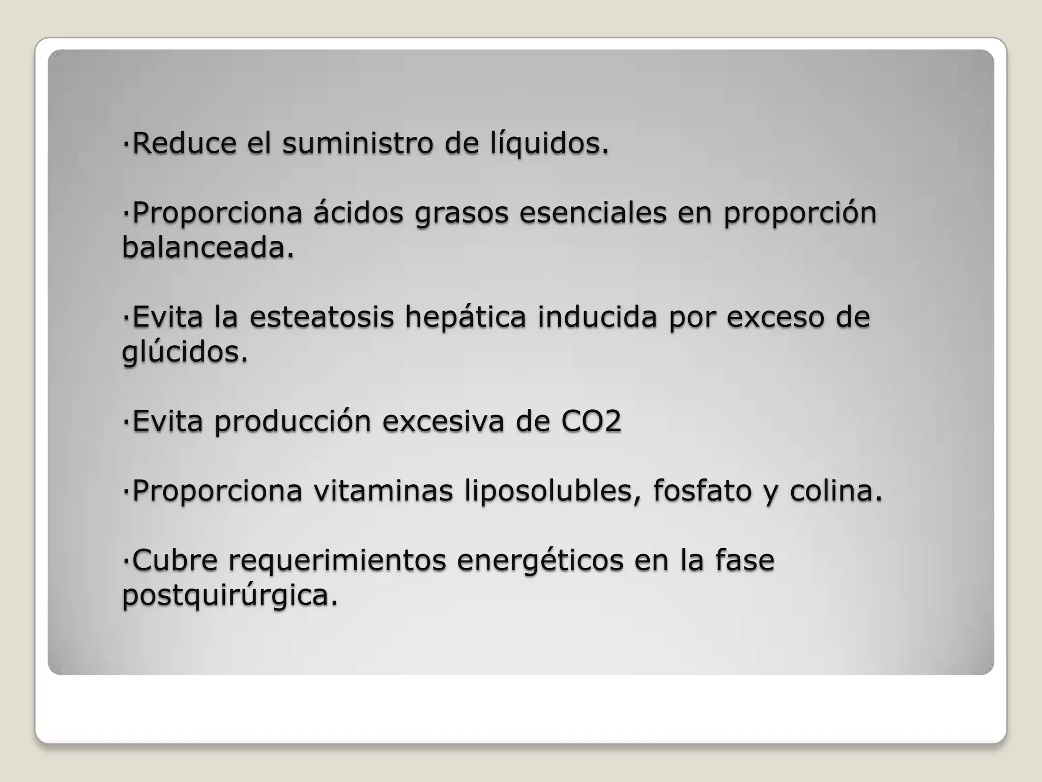 ·Reduce el suministro de líquidos.
·Proporciona ácidos grasos esenciales en proporción
balanceada.
·Evita la esteatosis hepática inducida por exceso de
glúcidos.
·Evita producción excesiva de CO2
·Proporciona vitaminas liposolubles, fosfato y colina.
·Cubre requerimientos energéticos en la fase
postquirúrgica.
 