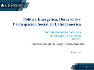Política Energética, Desarrollo y
Participación Social en Latinoamérica
International Gas & Energy Forum, Perú 2013 	
  	
  
VICTORIO OXILIA DÁVALOS
SECRETARIO EJECUTIVO
OLADE
Lima, Perú
 