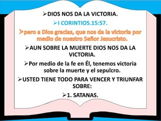 DIOS NOS DA LA VICTORIA.
I CORINTIOS.15:57.
AUN SOBRE LA MUERTE DIOS NOS DA LA
VICTORIA.
Por medio de la fe en Él, tenemos victoria
sobre la muerte y el sepulcro.
USTED TIENE TODO PARA VENCER Y TRIUNFAR
SOBRE:
1. SATANAS.
 